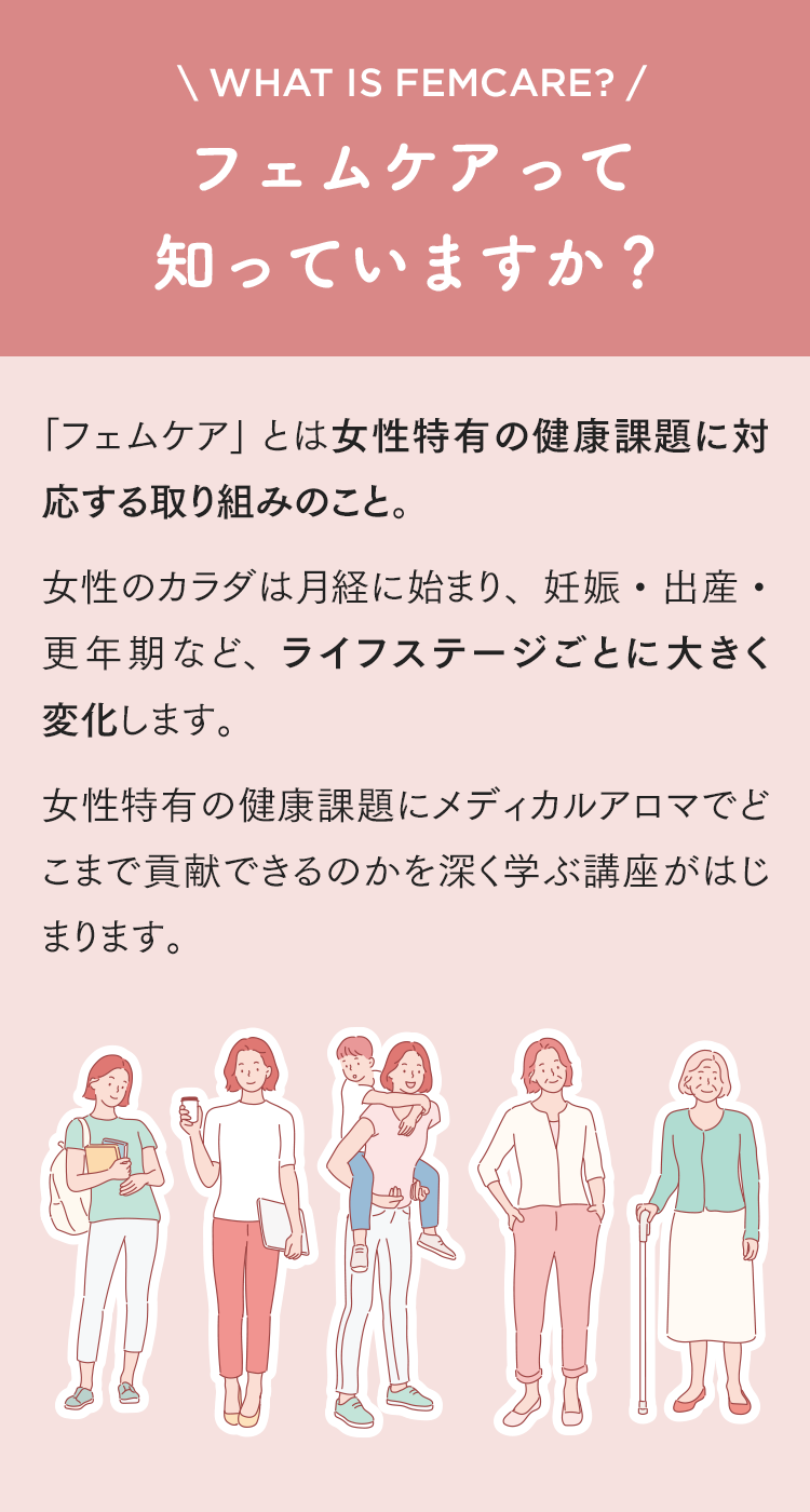 フェムケアって知っていますか？「フェムケア」 とは女性特有の健康課題に対応する取り組みのこと。女性のカラダは月経に始まり、妊娠・出産・更年期など、ライフステージごとに大きく変化します。女性特有の健康課題にメディカルアロマでどこまで貢献できるのかを深く学ぶ講座がはじまります。