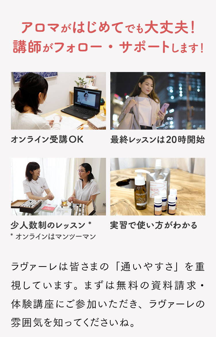 アロマがはじめてでも大丈夫！講師がフォロー・サポートします！ラヴァーレは皆さまの「通いやすさ」を重視しています。まずは無料の資料請求・体験講座にご参加いただき、ラヴァーレの雰囲気を知ってくださいね。