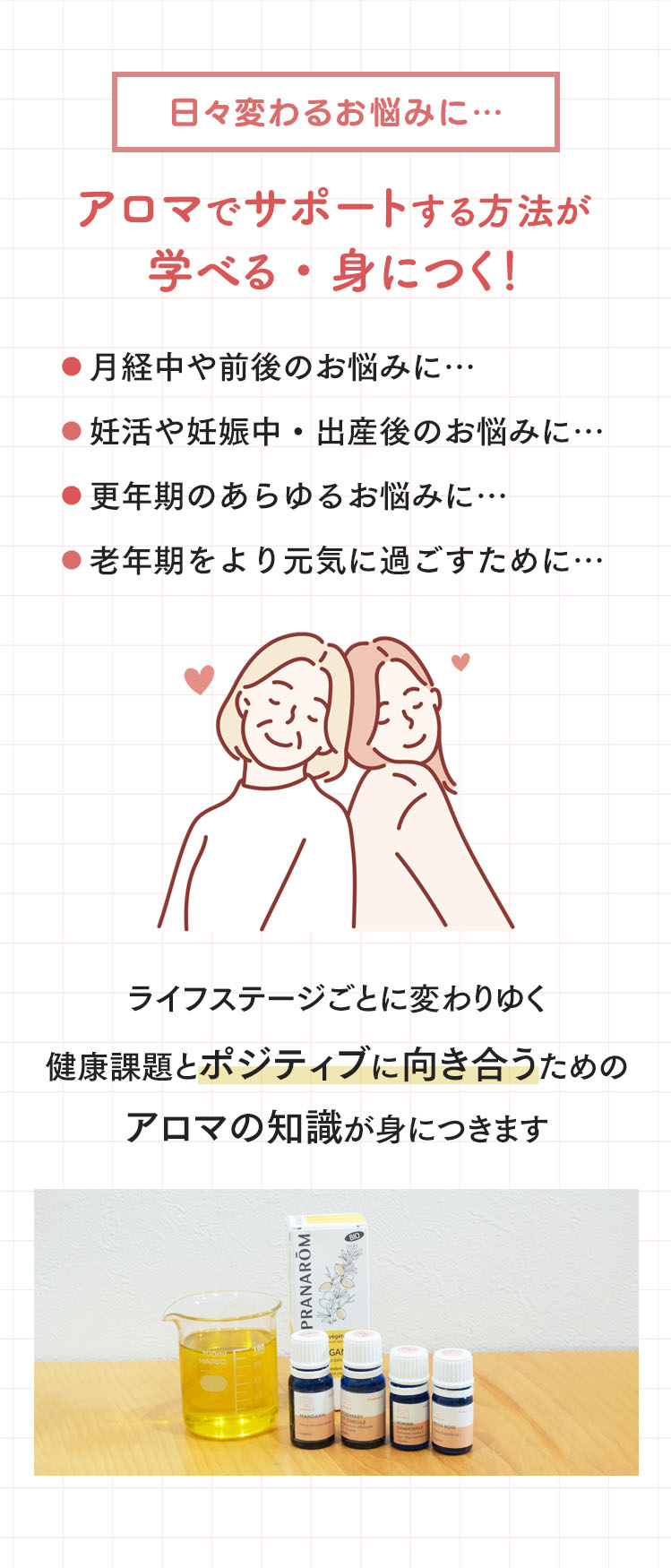 日々変わるお悩みに…アロマでサポートする方法が学べる・身につく！ライフステージごとに変わりゆく健康課題とポジティブに向き合うためのアロマの知識が身につきます。