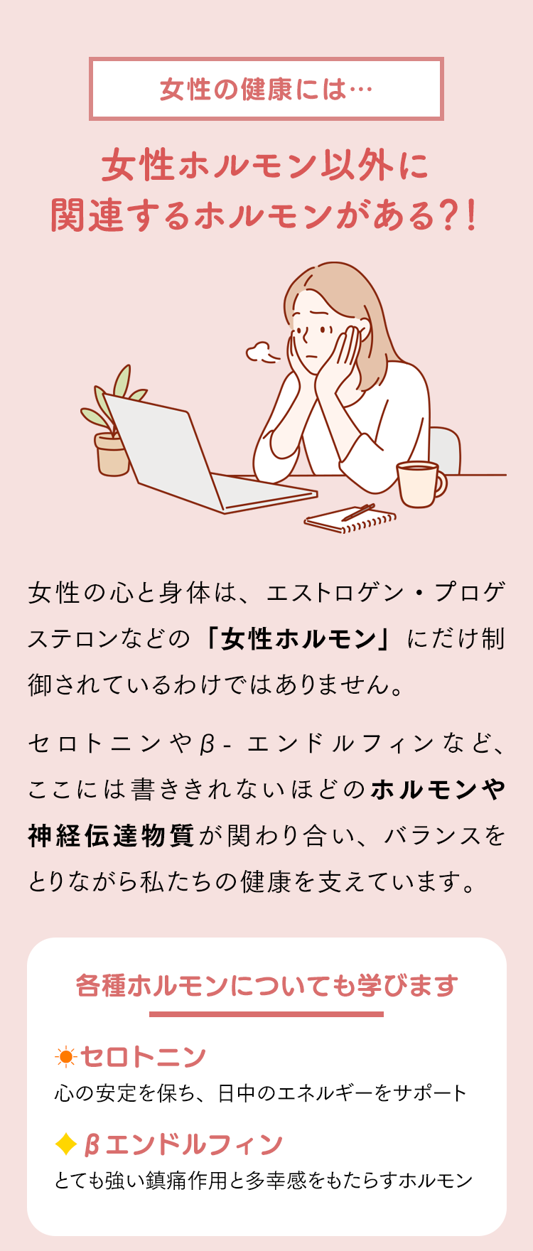 女性の健康には女性ホルモン以外に関連するホルモンがある？！女性の心と身体は、エストロゲン・プロゲステロンなどの「女性ホルモン」にだけ制御されているわけではありません。セロトニンやβ-エンドルフィンなど、ここには書ききれないほどのホルモンや神経伝達物質が関わり合い、バランスをとりながら私たちの健康を支えています。