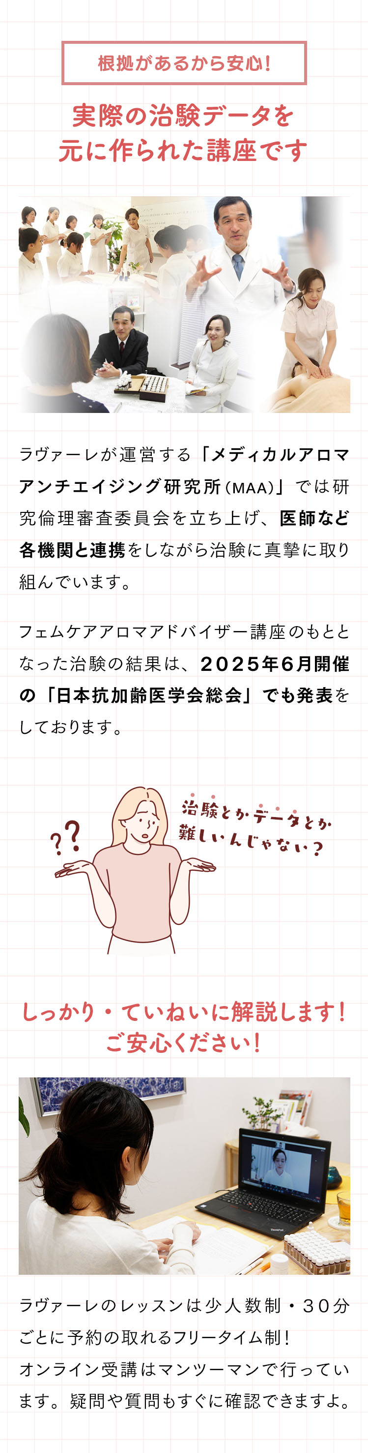 根拠があるから安心！実際の治験データを元に作られた講座です。｜ラヴァーレが運営する「メディカルアロマアンチエイジング研究所（MAA）」では研究倫理審査委員会を立ち上げ、医師など各機関と連携をしながら治験に真摯に取り組んでいます。フェムケアアロマアドバイザー講座のもととなった治験の結果は、２０２５年６月開催の「日本抗加齢医学会総会」でも発表をしております。実際の研究データを片手に学習を進められます。