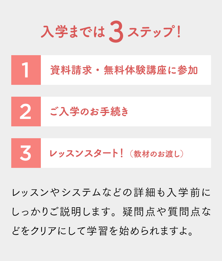 入学までは３ステップ！「資料請求・無料体験講座に参加」「ご入学のお手続き」「レッスンスタート！（教材のお渡し）」レッスンやシステムなどの詳細も入学前にしっかりご説明します。疑問点や質問点などをクリアにして学習を始められますよ。