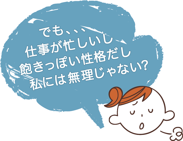 でも、仕事も忙しいし、飽きっぽい性格だし 私には無理じゃない?