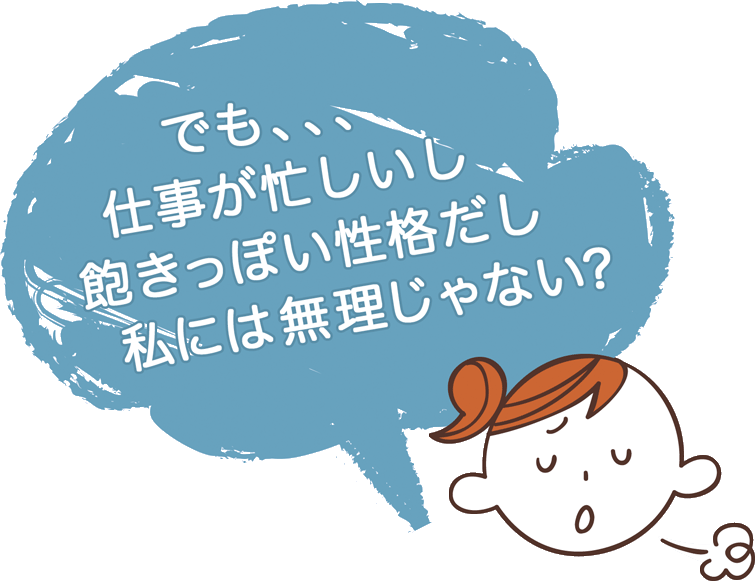 でも、仕事も忙しいし、飽きっぽい性格だし　私には無理じゃない？