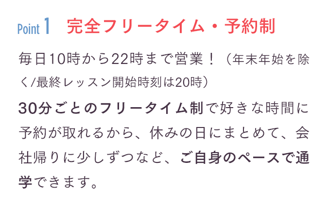 「完全フリータイム・予約制」毎日10時から22時まで営業！（年末年始を除く/最終レッスン開始時刻は20時）30分ごとのフリータイム制で好きな時間に予約が取れるから、休みの日にまとめて、会社帰りに少しずつなど、ご自身のペースで通学できます。