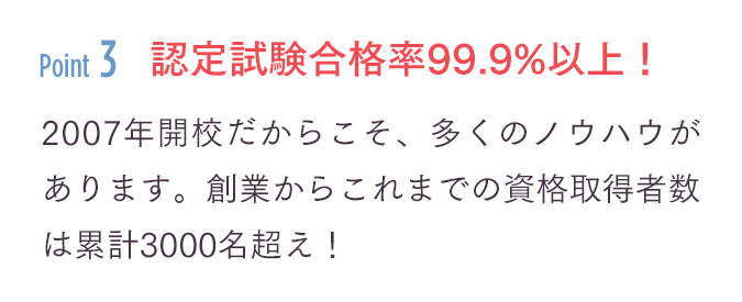 「認定試験合格率99.9%以上！」2007年開校だからこそ、多くのノウハウがあります。創業からこれまでの資格取得者数は累計3000名超え！