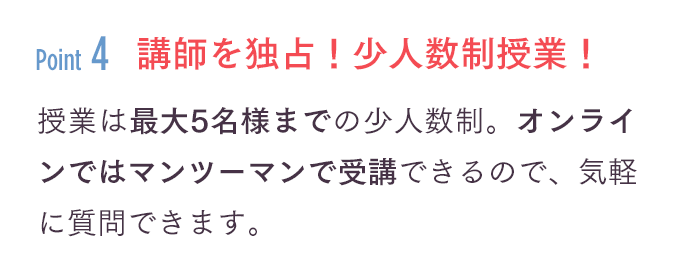 「講師を独占！少人数制授業！」授業は最大5名様までの少人数制。オンラインではマンツーマンで受講できるので、気軽に質問できます。