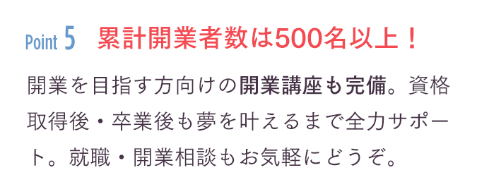 「累計開業者数は500名以上！」開業を目指す方向けの開業講座も完備。資格取得後・卒業後も夢を叶えるまで全力サポート。就職・開業相談もお気軽にどうぞ。