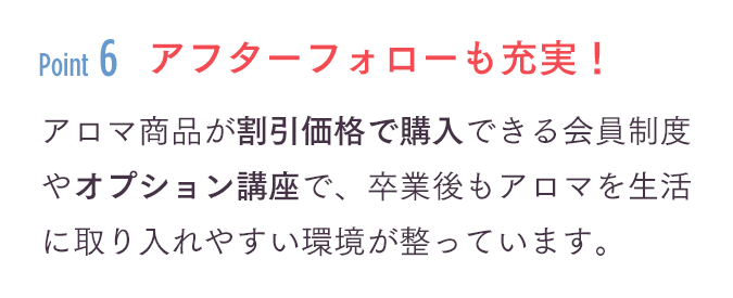 「アフターフォローも充実！」アロマ商品が割引価格で購入できる会員制度やオプション講座で、卒業後もアロマを生活に取り入れやすい環境が整っています。