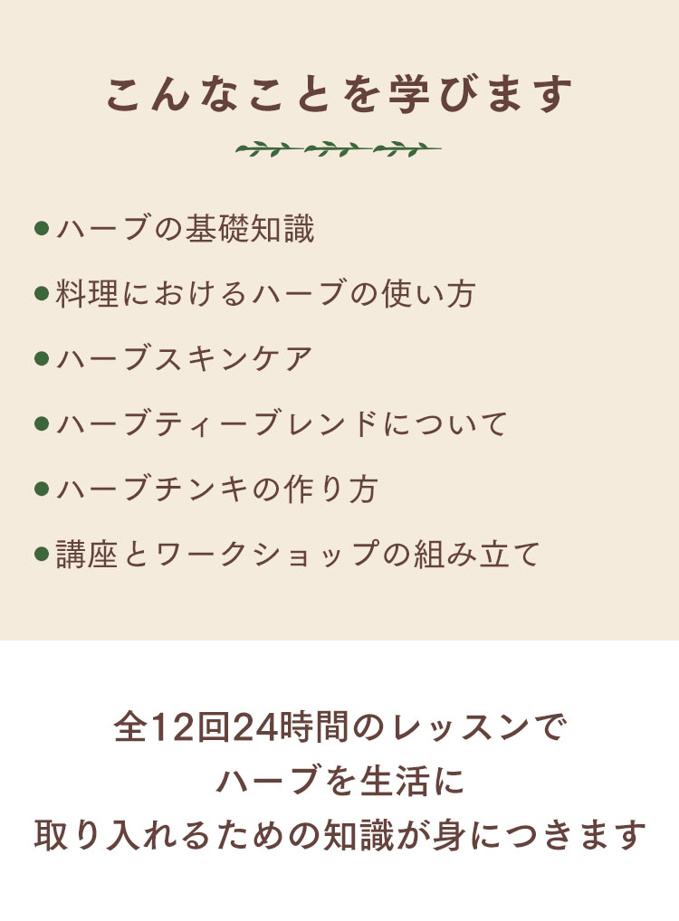 学ぶこと・ハーブの基礎知識/料理におけるハーブの使い方/ハーブスキンケア/ハーブティーブレンドについて/ハーブチンキの作り方/講座とワークショップの組み立てなど（全12回24時間）