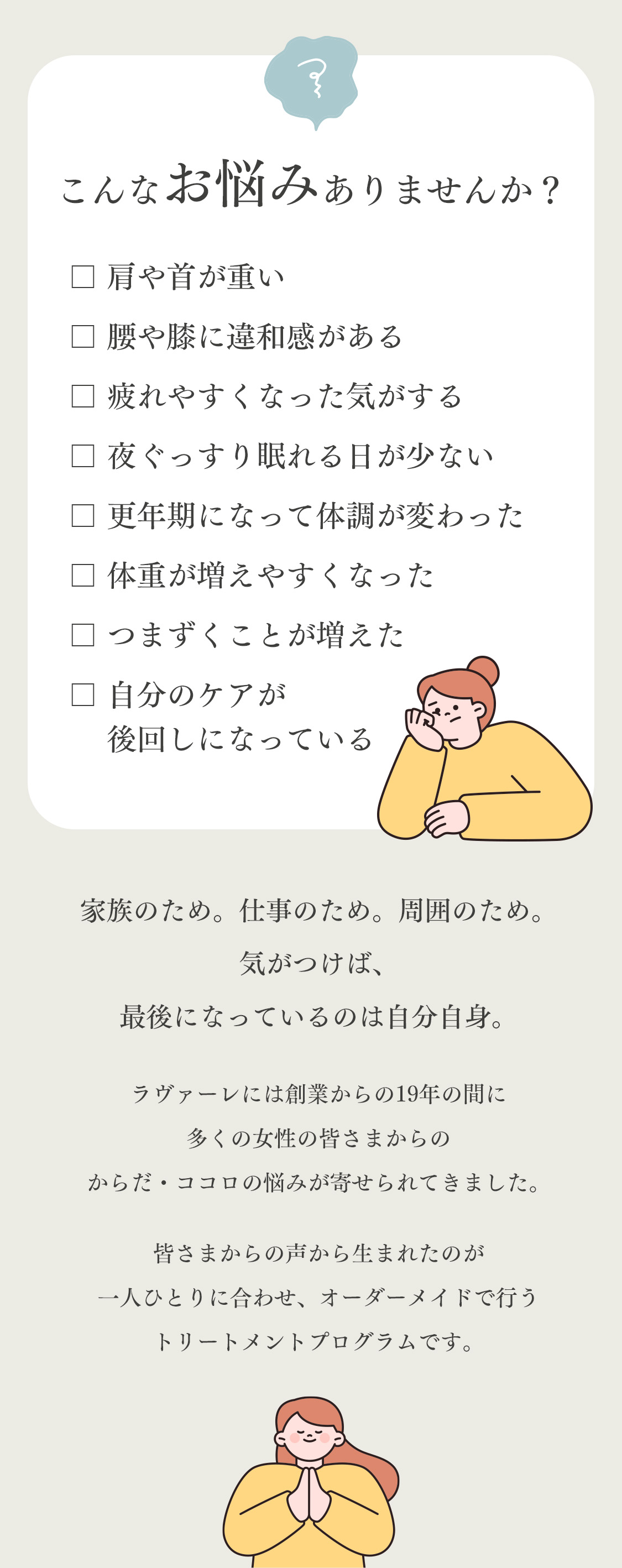 家族のため。仕事のため。周囲のため。気がつけば、最後になっているのは自分自身。ラヴァーレには創業からの19年の間に多くの女性の皆さまからのからだ・ココロの悩みが寄せられてきました。皆さまからの声から生まれたのが一人ひとりに合わせ、オーダーメイドで行うトリートメントプログラムです。