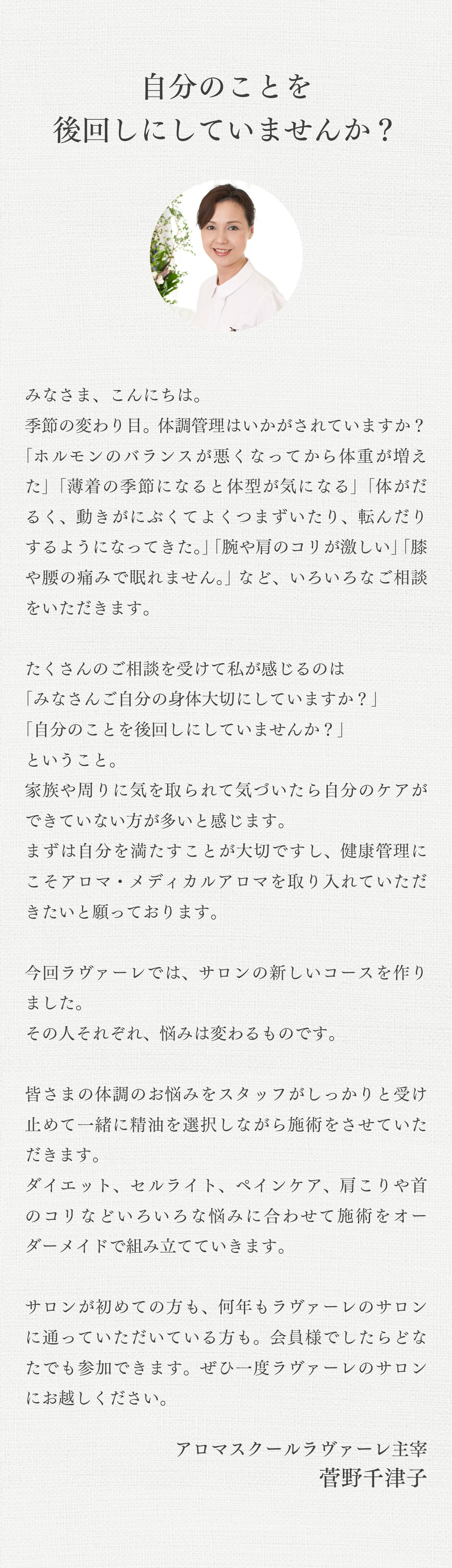 「菅野千津子からのごあいさつ」季節の変わり目でみなさま体調管理はいかがされていますか？「ホルモンのバランスが悪くなってから体重が増えた」「薄着の季節になると体系が気になる」「体がだるく、動きがにぶくてよくつまずいたり、転んだりするようになってきた。」「腕や肩のコリが激しい」「膝や腰の痛みで眠れません。」 などなど、みなさまからいろいろなご相談をいただきます。たくさんのご相談を受けて私が感じることは「みなさんご自分の身体大切にしていますか？」「自分のことを後回しにしていませんか？」家族や周りに気を取られて気づいたら自分のケアが出来ていない方が多いと感じます。まずは自分を満たすことが大切ですし、健康管理にこそアロマ・メディカルアロマを取り入れていただきたいと願っております。今回ラヴァーレでは、サロンの新しいコースを作りました。その人それぞれ、悩みは変わるものです。皆さまの体調のお悩みをスタッフがしっかりと受け止めて一緒に精油を選択しながら施術をさせていただきます。ダイエット、セルライト、ペインケア、肩こりや首のコリなどいろいろな悩みに合わせて施術をオーダーメイドで組み立てていきます。サロンが初めての方も、何年もラヴァーレのサロンに通っていただいている方も。会員様でしたらどなたでも参加できます。ぜひ一度ラヴァーレのサロンにお越しください。