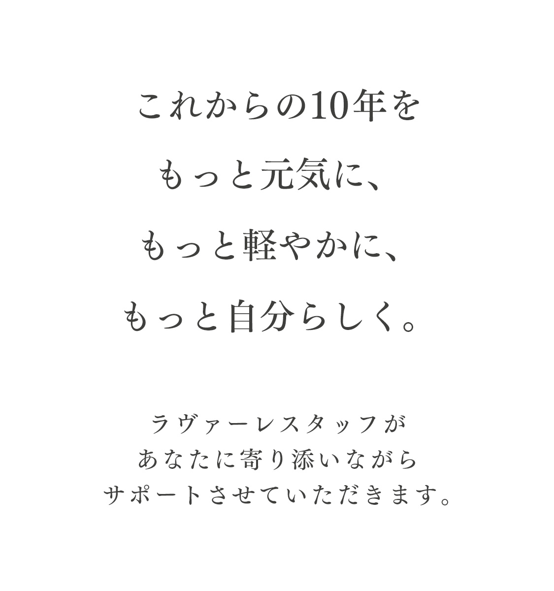 これからの10年をもっと元気に、もっと軽やかに、もっと自分らしく。ラヴァーレスタッフがあなたに寄り添いながらサポートさせていただきます。